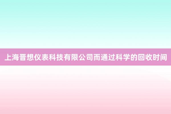 上海晋想仪表科技有限公司而通过科学的回收时间