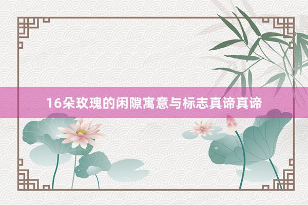 16朵玫瑰的闲隙寓意与标志真谛真谛